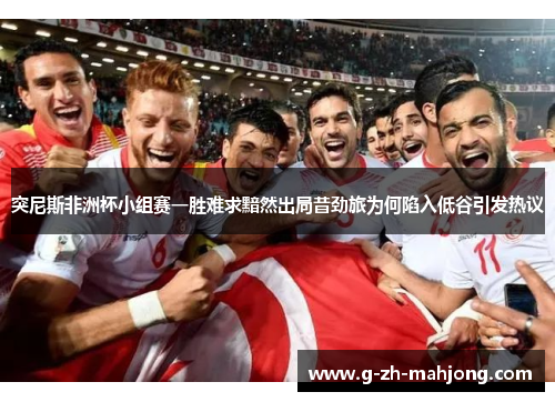突尼斯非洲杯小组赛一胜难求黯然出局昔劲旅为何陷入低谷引发热议